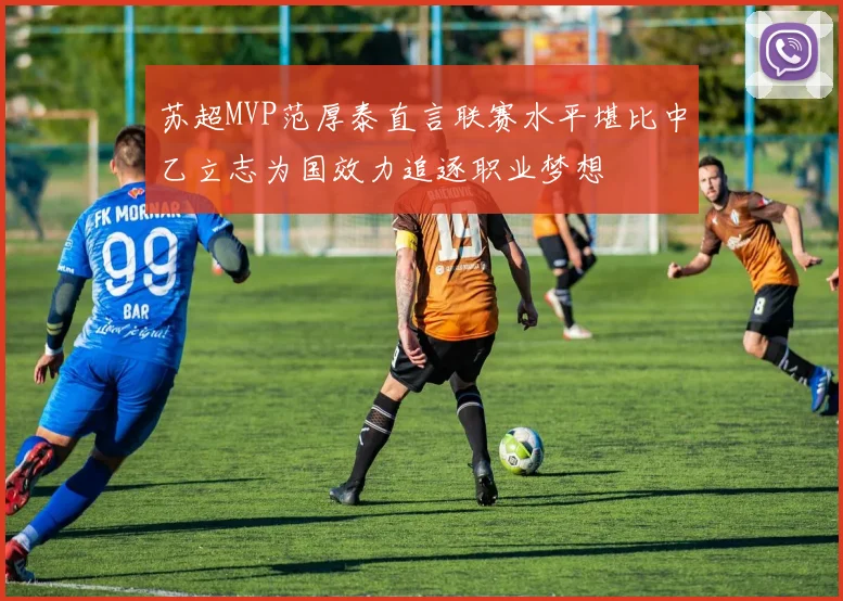 苏超MVP范厚泰直言联赛水平堪比中乙立志为国效力追逐职业梦想