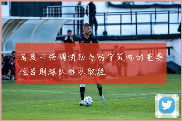 乌度卡强调拼劲与防守策略的重要性否则球队难以取胜
