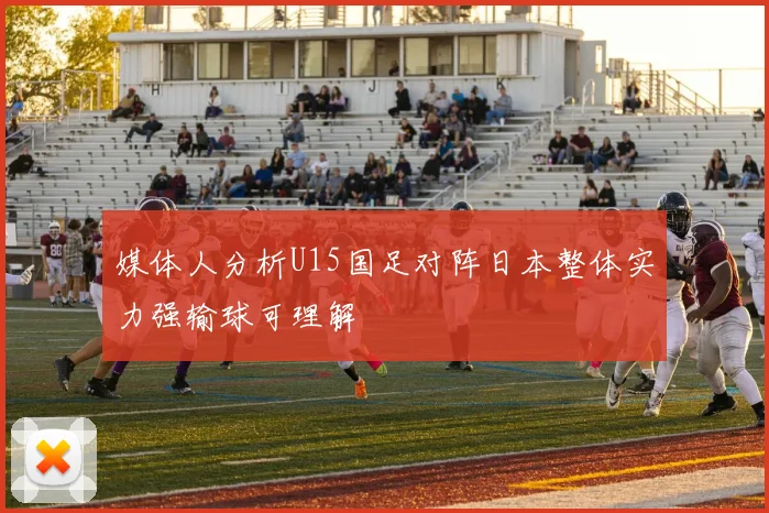 媒体人分析U15国足对阵日本整体实力强输球可理解