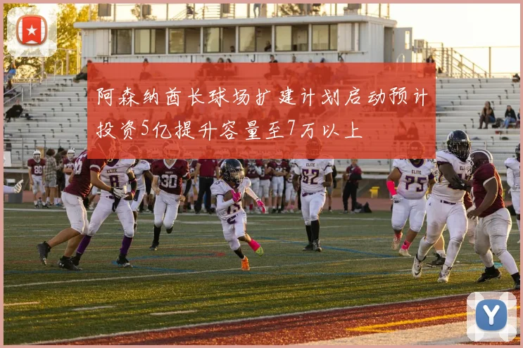 阿森纳酋长球场扩建计划启动预计投资5亿提升容量至7万以上