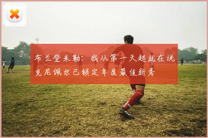 布兰登米勒：我从第一天起就在说克尼佩尔已锁定年度最佳新秀