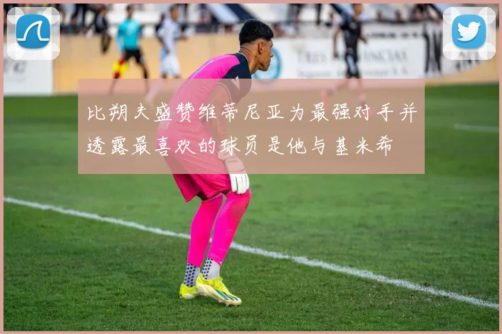 比朔夫盛赞维蒂尼亚为最强对手并透露最喜欢的球员是他与基米希