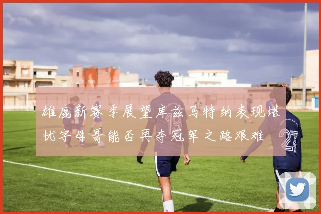 雄鹿新赛季展望库兹马特纳表现堪忧字母哥能否再夺冠军之路艰难