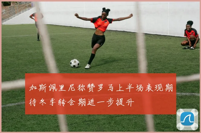 加斯佩里尼称赞罗马上半场表现期待冬季转会期进一步提升