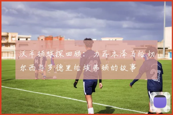 沃辛顿球探回顾：力荐本泽马给切尔西与罗德里给埃弗顿的故事