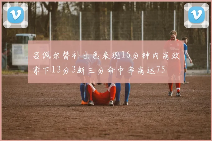 吕佩尔替补出色表现16分钟内高效拿下13分3断三分命中率高达75