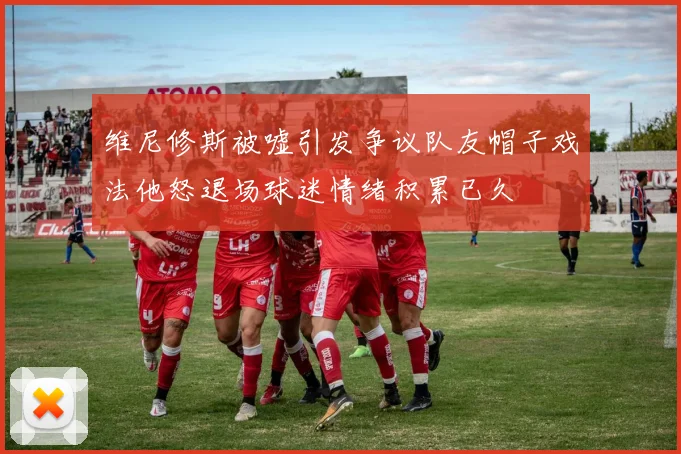 维尼修斯被嘘引发争议队友帽子戏法他怒退场球迷情绪积累已久