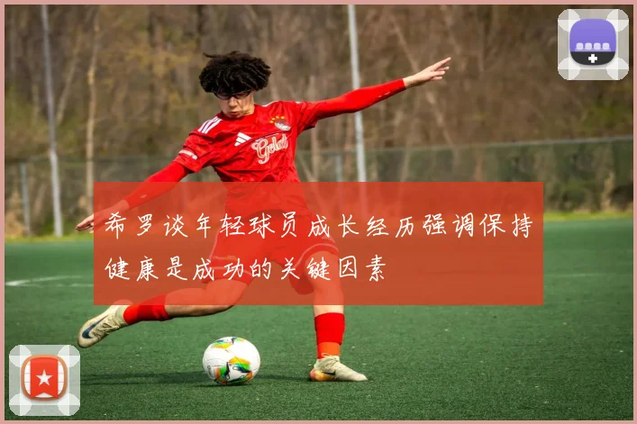 希罗谈年轻球员成长经历强调保持健康是成功的关键因素