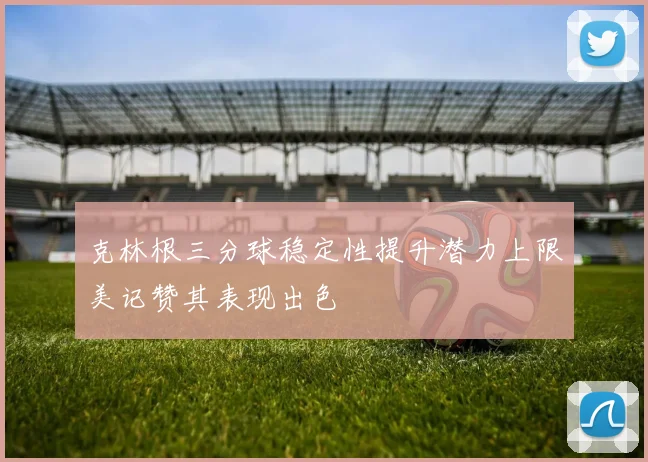 克林根三分球稳定性提升潜力上限美记赞其表现出色